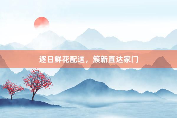 逐日鲜花配送，簇新直达家门
